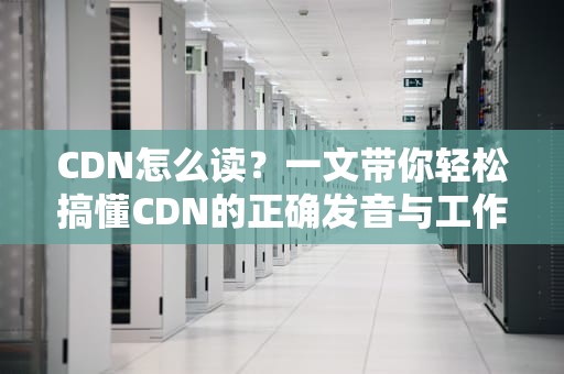 CDN怎么读？一文带你轻松搞懂CDN的正确发音与工作原理