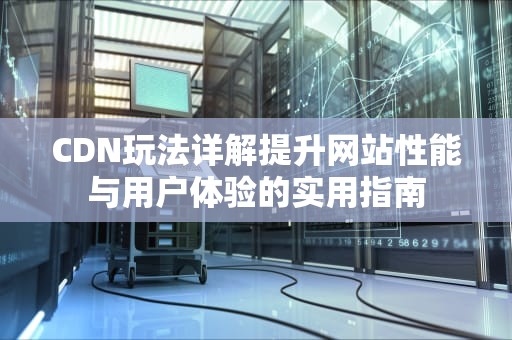 CDN玩法详解提升网站性能与用户体验的实用指南