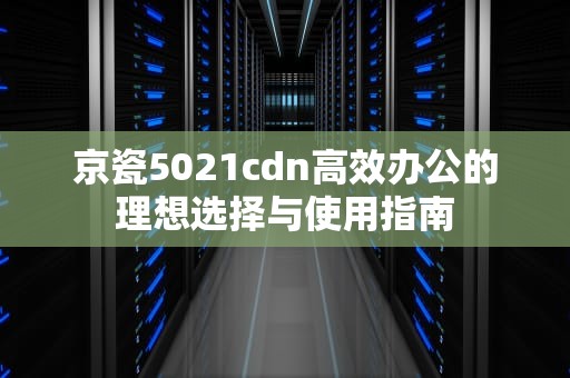 京瓷5021cdn高效办公的理想选择与使用指南