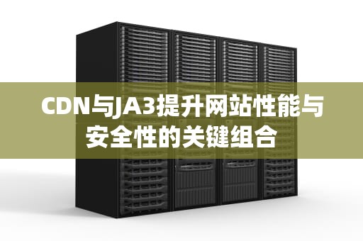 CDN与JA3提升网站性能与安全性的关键组合