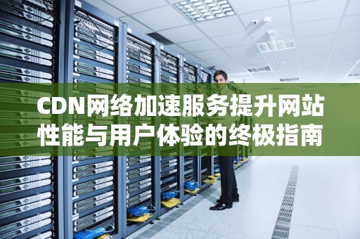 CDN网络加速服务提升网站性能与用户体验的终极指南