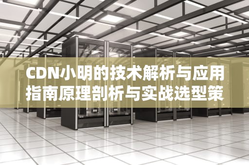 CDN小明的技术解析与应用指南原理剖析与实战选型策略