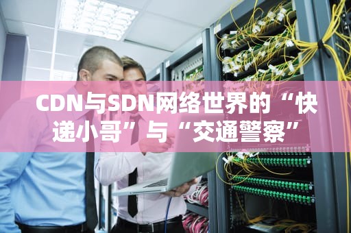 CDN与SDN网络世界的“快递小哥”与“交通警察”