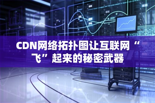 CDN网络拓扑图让互联网“飞”起来的秘密武器