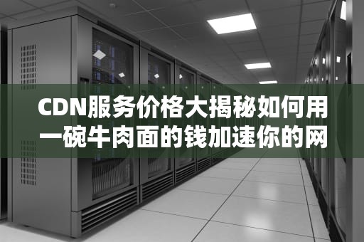 CDN服务价格大揭秘如何用一碗牛肉面的钱加速你的网站？