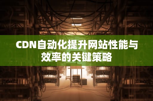 CDN自动化提升网站性能与效率的关键策略