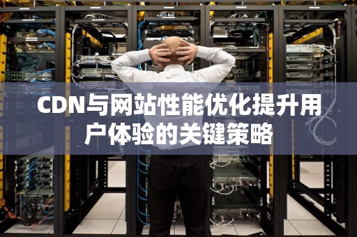 CDN与网站性能优化提升用户体验的关键策略