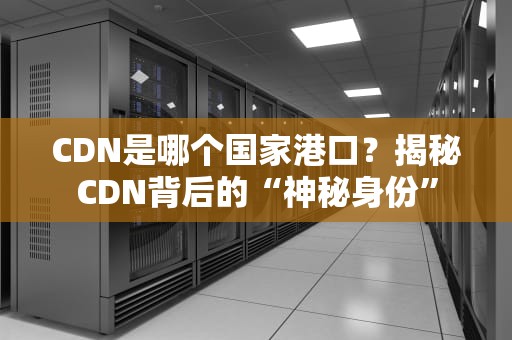 CDN是哪个国家港口？揭秘CDN背后的“神秘身份”