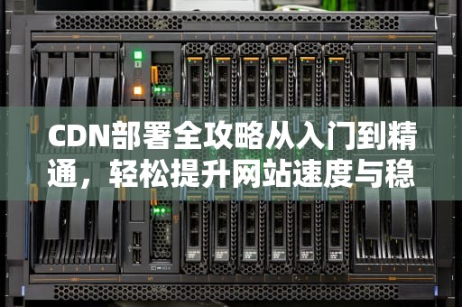 CDN部署全攻略从入门到精通，轻松提升网站速度与稳定性