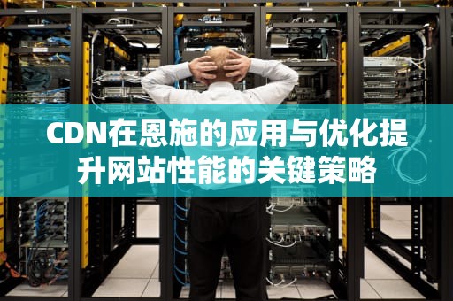 CDN在恩施的应用与优化提升网站性能的关键策略