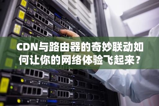 CDN与路由器的奇妙联动如何让你的网络体验飞起来？