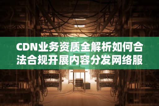 CDN业务资质全解析如何合法合规开展内容分发网络服务？