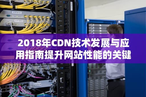 2018年CDN技术发展与应用指南提升网站性能的关键策略