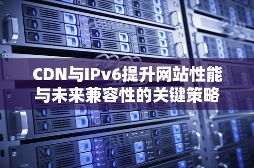 CDN与IPv6提升网站性能与未来兼容性的关键策略