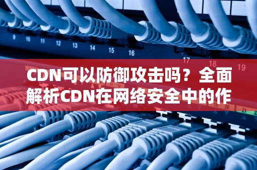CDN可以防御攻击吗？全面解析CDN在网络安全中的作用与局限