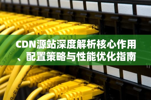 CDN源站深度解析核心作用、配置策略与性能优化指南