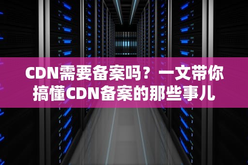 CDN需要备案吗？一文带你搞懂CDN备案的那些事儿