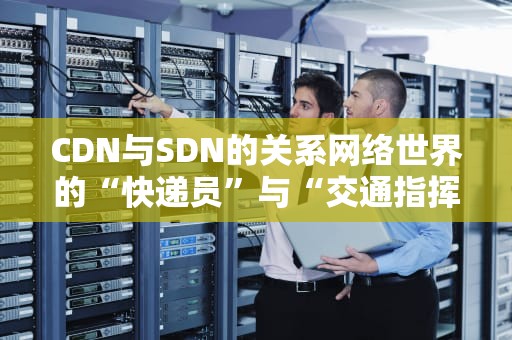 CDN与SDN的关系网络世界的“快递员”与“交通指挥官”