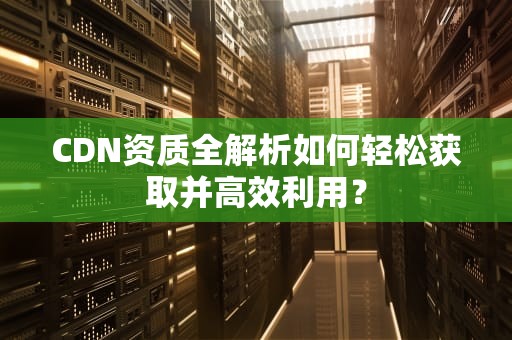 CDN资质全解析如何轻松获取并高效利用？