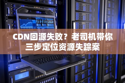CDN回源失败？老司机带你三步定位资源失踪案