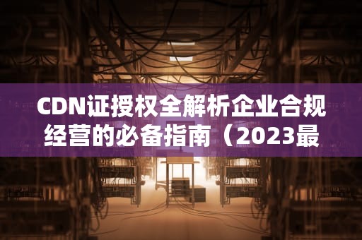 CDN证授权全解析企业合规经营的必备指南（2023最新版）
