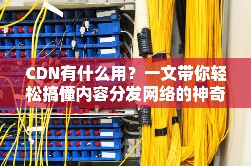 CDN有什么用？一文带你轻松搞懂内容分发网络的神奇之处！