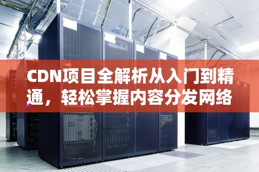 CDN项目全解析从入门到精通，轻松掌握内容分发网络的核心技术