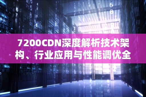 7200CDN深度解析技术架构、行业应用与性能调优全指南