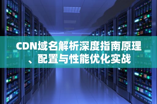 CDN域名解析深度指南原理、配置与性能优化实战