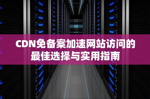 CDN免备案加速网站访问的最佳选择与实用指南