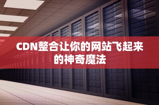 CDN整合让你的网站飞起来的神奇魔法