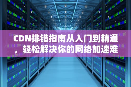 CDN排错指南从入门到精通，轻松解决你的网络加速难题
