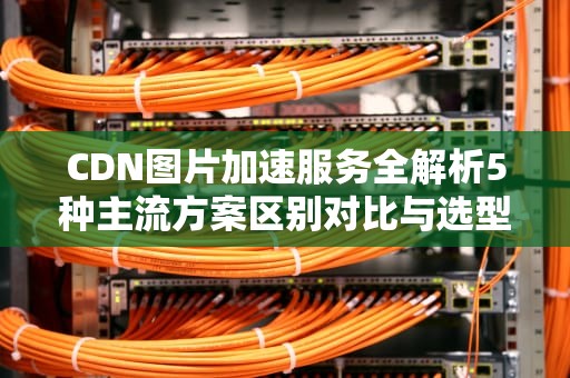 CDN图片加速服务全解析5种主流方案区别对比与选型指南