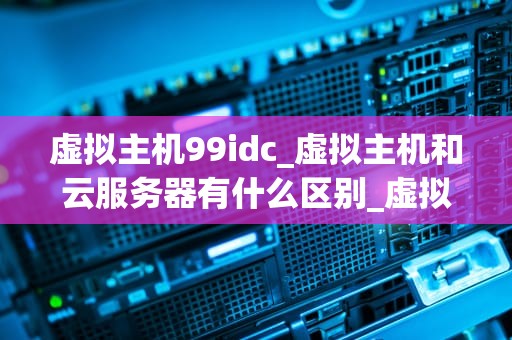 虚拟主机99idc_虚拟主机和云服务器有什么区别_虚拟主机99idc的全面解析与应用