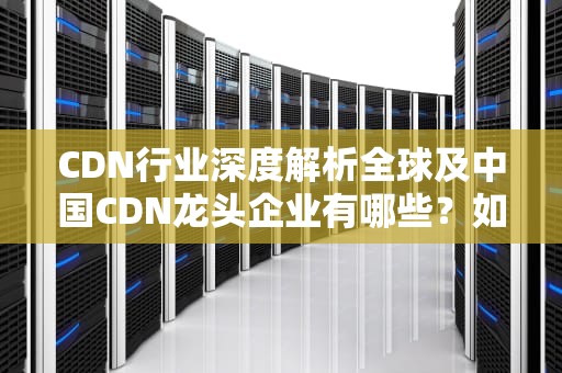 CDN行业深度解析全球及中国CDN龙头企业有哪些？如何选择优质服务商？