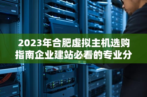 2023年合肥虚拟主机选购指南企业建站必看的专业分析与实战建议