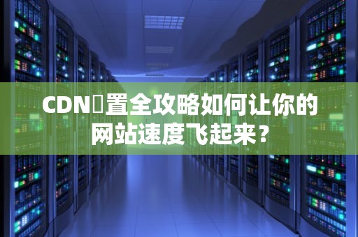 CDN設置全攻略如何让你的网站速度飞起来？