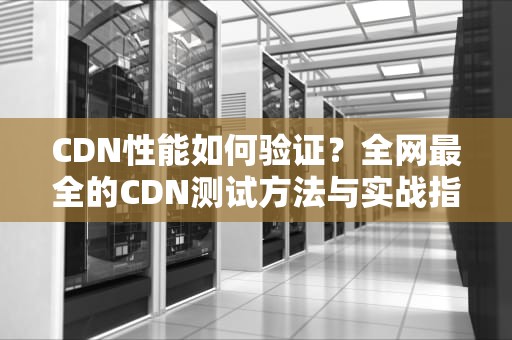 CDN性能如何验证？全网最全的CDN测试方法与实战指南（2023新版）