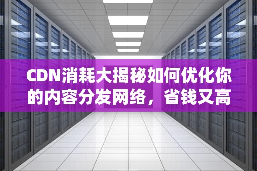 CDN消耗大揭秘如何优化你的内容分发网络，省钱又高效？