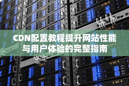 CDN配置教程提升网站性能与用户体验的完整指南