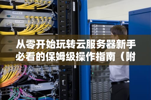 从零开始玩转云服务器新手必看的保姆级操作指南（附实战避坑攻略）