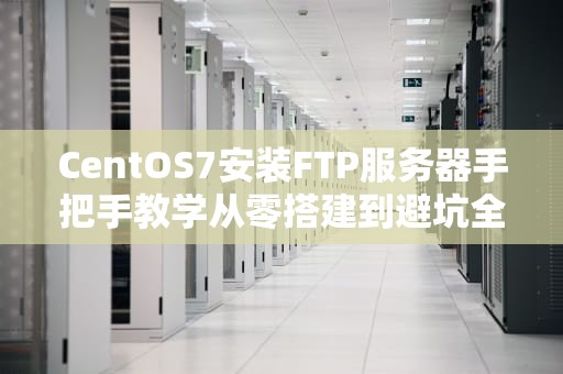 CentOS7安装FTP服务器手把手教学从零搭建到避坑全攻略
