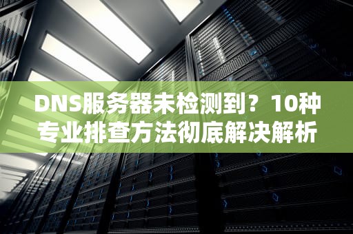 DNS服务器未检测到？10种专业排查方法彻底解决解析故障