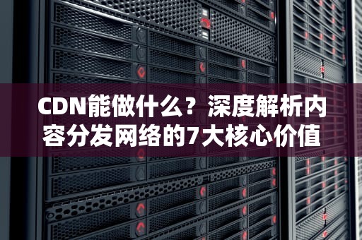 CDN能做什么？深度解析内容分发网络的7大核心价值与实战场景