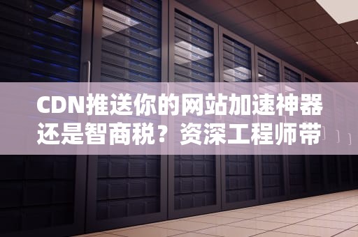 CDN推送你的网站加速神器还是智商税？资深工程师带你揭秘