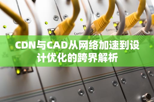 CDN与CAD从网络加速到设计优化的跨界解析