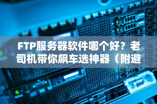 FTP服务器软件哪个好？老司机带你飙车选神器（附避坑指南）