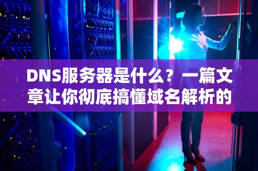 DNS服务器是什么？一篇文章让你彻底搞懂域名解析的奥秘！