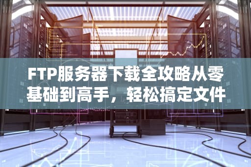 FTP服务器下载全攻略从零基础到高手，轻松搞定文件传输！