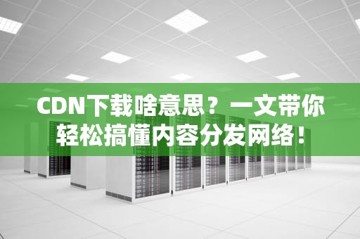 CDN下载啥意思？一文带你轻松搞懂内容分发网络！